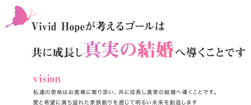 Vivid Hopeが考えるゴールは共に成長し真実の結婚へ導くことです 私達の使命はお客様に寄り添い、共に成長し真実の結婚へ導くことです。愛と希望に満ち溢れた家族創りを通じて明るい未来を創造します